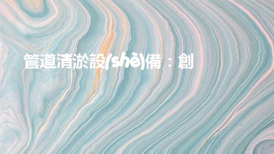管道清淤設(shè)備：創(chuàng)新科技，解決城市難題！